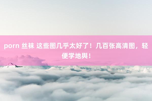 porn 丝袜 这些图几乎太好了！几百张高清图，轻便学地舆！