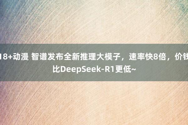 18+动漫 智谱发布全新推理大模子，速率快8倍，价钱比DeepSeek-R1更低~