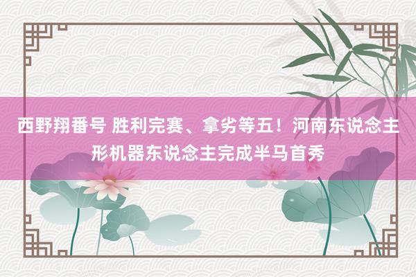 西野翔番号 胜利完赛、拿劣等五！河南东说念主形机器东说念主完成半马首秀