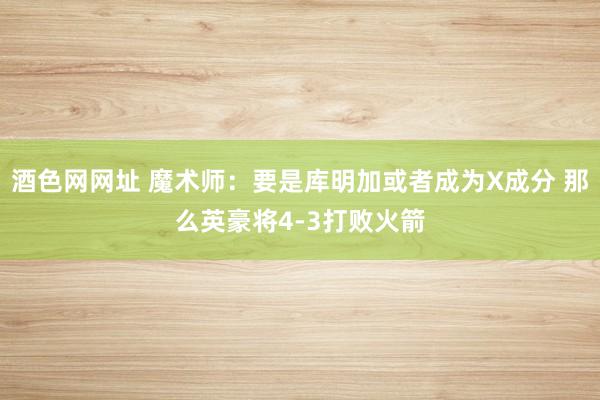 酒色网网址 魔术师：要是库明加或者成为X成分 那么英豪将4-3打败火箭