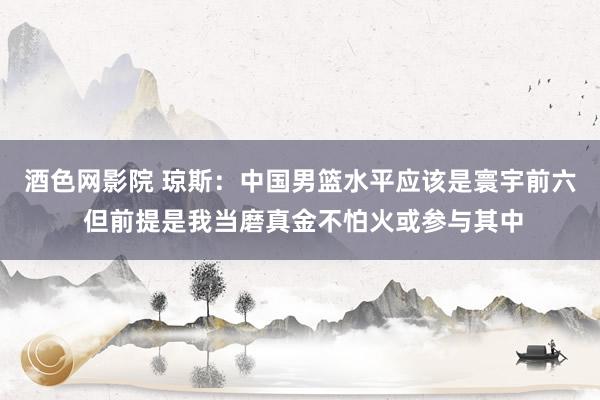 酒色网影院 琼斯：中国男篮水平应该是寰宇前六 但前提是我当磨真金不怕火或参与其中