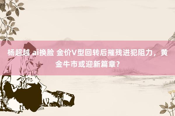 杨超越 ai换脸 金价V型回转后摧残进犯阻力，黄金牛市或迎新篇章？