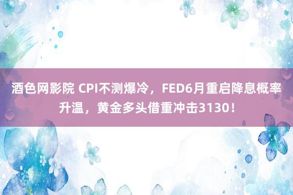 酒色网影院 CPI不测爆冷，FED6月重启降息概率升温，黄金多头借重冲击3130！