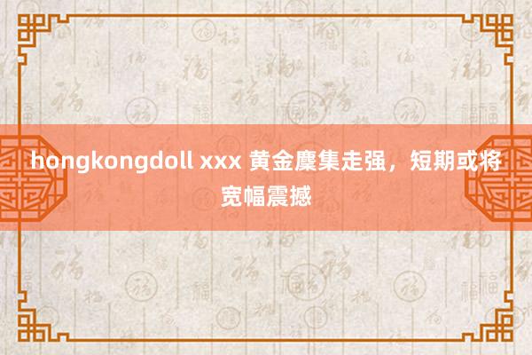 hongkongdoll xxx 黄金麇集走强，短期或将宽幅震撼