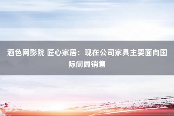 酒色网影院 匠心家居：现在公司家具主要面向国际阛阓销售