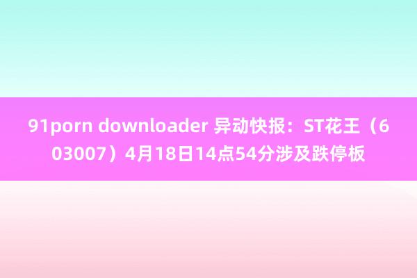 91porn downloader 异动快报：ST花王（603007）4月18日14点54分涉及跌停板