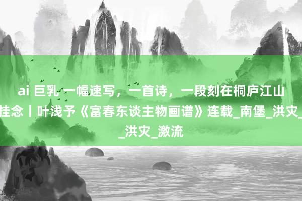 ai 巨乳 一幅速写，一首诗，一段刻在桐庐江山间的挂念丨叶浅予《富春东谈主物画谱》连载_南堡_洪灾_激流