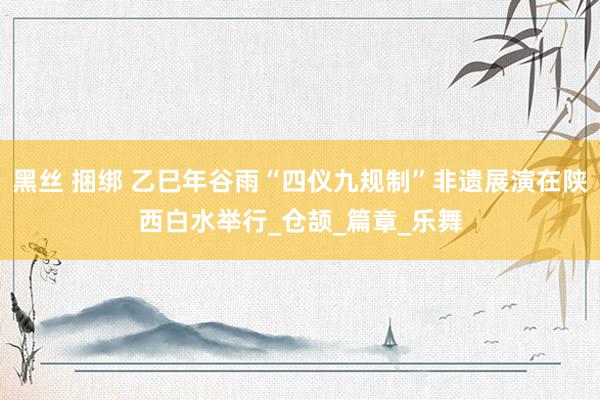 黑丝 捆绑 乙巳年谷雨“四仪九规制”非遗展演在陕西白水举行_仓颉_篇章_乐舞