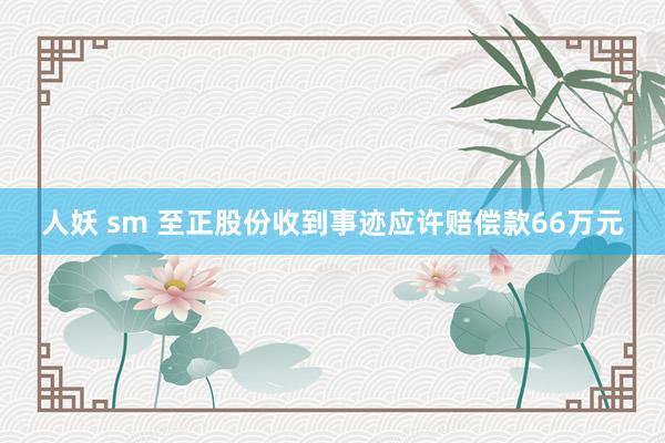 人妖 sm 至正股份收到事迹应许赔偿款66万元