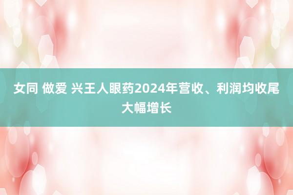 女同 做爱 兴王人眼药2024年营收、利润均收尾大幅增长