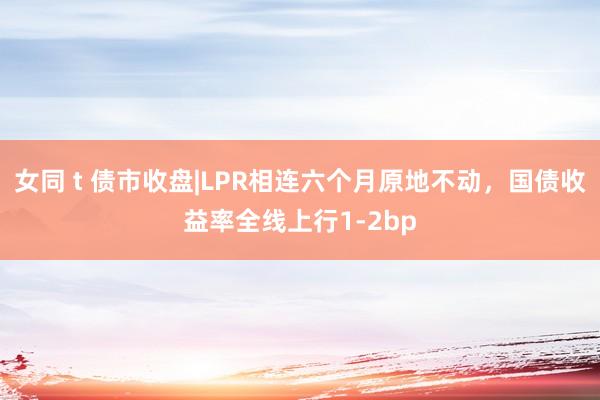 女同 t 债市收盘|LPR相连六个月原地不动，国债收益率全线上行1-2bp