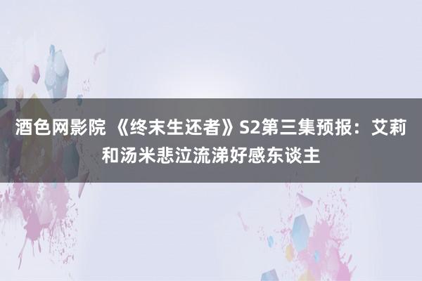 酒色网影院 《终末生还者》S2第三集预报：艾莉和汤米悲泣流涕好感东谈主
