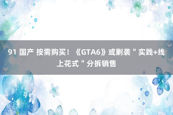 91 国产 按需购买！《GTA6》或剿袭＂实践+线上花式＂分拆销售