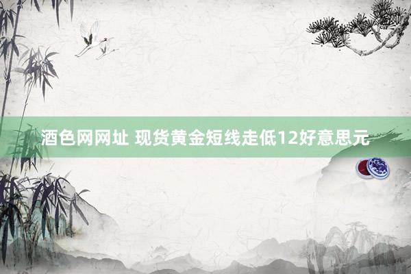 酒色网网址 现货黄金短线走低12好意思元