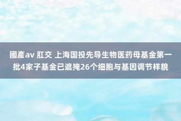 國產av 肛交 上海国投先导生物医药母基金第一批4家子基金已遮掩26个细胞与基因调节样貌