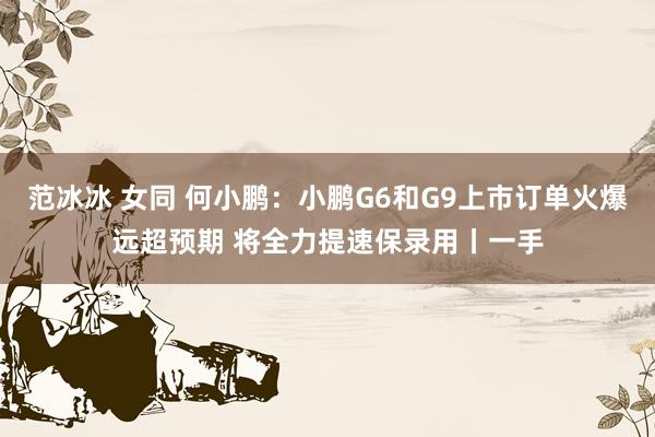 范冰冰 女同 何小鹏:小鹏G6和G9上市订单火爆远超预期 将全力提速保录用丨一手