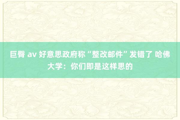 巨臀 av 好意思政府称“整改邮件”发错了 哈佛大学：你们即是这样思的