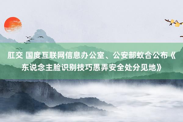 肛交 国度互联网信息办公室、公安部蚁合公布《东说念主脸识别技巧愚弄安全处分见地》