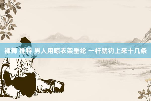 裸舞 推特 男人用晾衣架垂纶 一杆就钓上来十几条