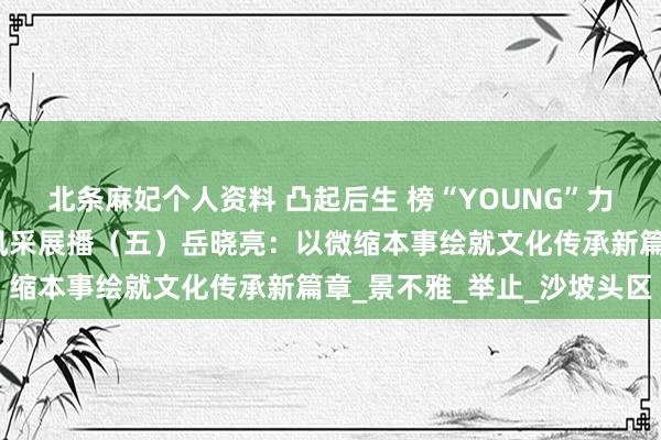 北条麻妃个人资料 凸起后生 榜“YOUNG”力量！丨中卫市凸起后生风采展播（五）岳晓亮：以微缩本事绘就文化传承新篇章_景不雅_举止_沙坡头区