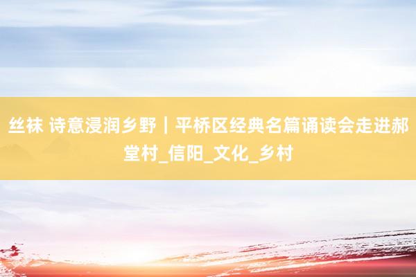 丝袜 诗意浸润乡野｜平桥区经典名篇诵读会走进郝堂村_信阳_文化_乡村