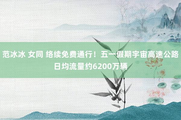范冰冰 女同 络续免费通行！五一假期宇宙高速公路日均流量约6200万辆
