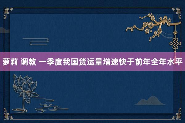 萝莉 调教 一季度我国货运量增速快于前年全年水平