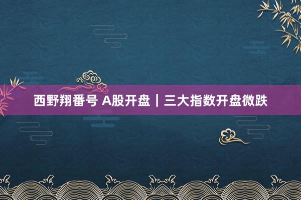 西野翔番号 A股开盘｜三大指数开盘微跌