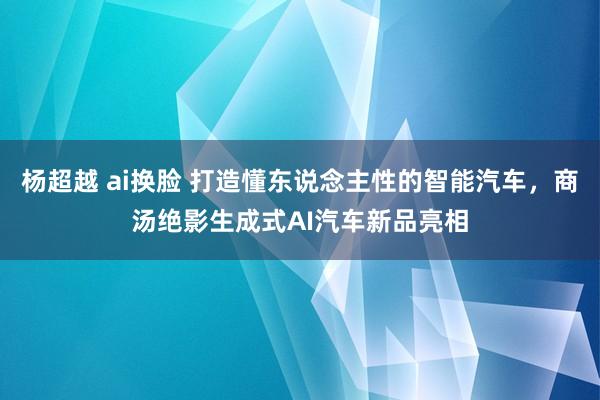 杨超越 ai换脸 打造懂东说念主性的智能汽车，商汤绝影生成式AI汽车新品亮相