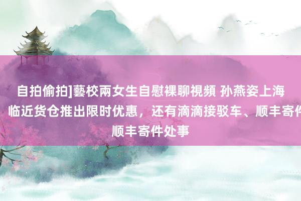 自拍偷拍]藝校兩女生自慰裸聊視頻 孙燕姿上海开唱！临近货仓推出限时优惠，还有滴滴接驳车、顺丰寄件处事