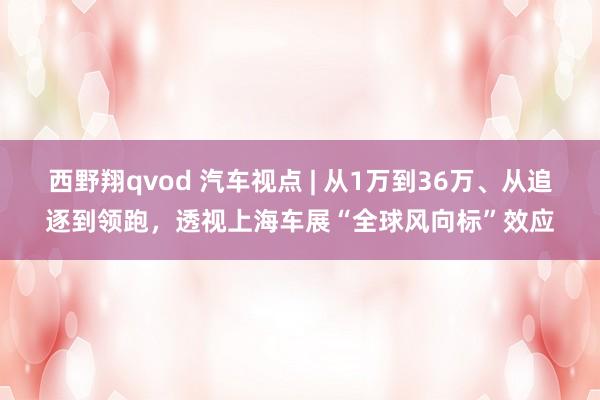 西野翔qvod 汽车视点 | 从1万到36万、从追逐到领跑，透视上海车展“全球风向标”效应