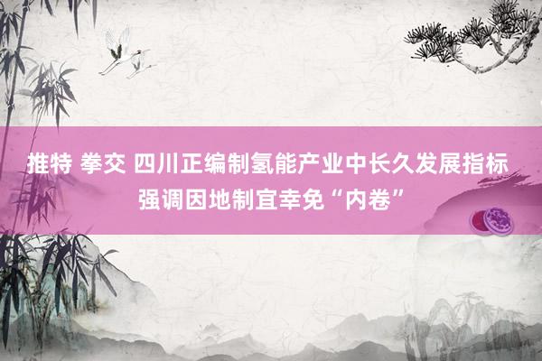 推特 拳交 四川正编制氢能产业中长久发展指标 强调因地制宜幸免“内卷”