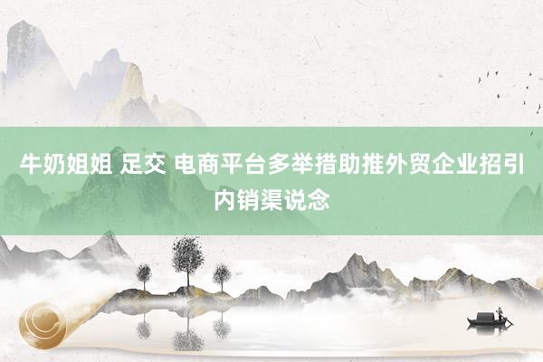 牛奶姐姐 足交 电商平台多举措助推外贸企业招引内销渠说念
