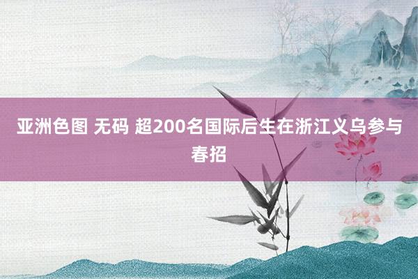 亚洲色图 无码 超200名国际后生在浙江义乌参与春招