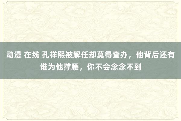 动漫 在线 孔祥熙被解任却莫得查办，他背后还有谁为他撑腰，你不会念念不到