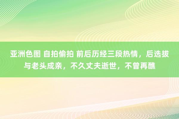亚洲色图 自拍偷拍 前后历经三段热情，后选拔与老头成亲，不久丈夫逝世，不曾再醮