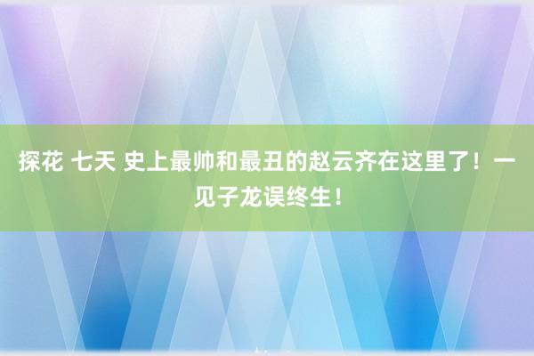 探花 七天 史上最帅和最丑的赵云齐在这里了！一见子龙误终生！