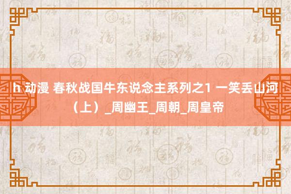 h 动漫 春秋战国牛东说念主系列之1 一笑丢山河（上）_周幽王_周朝_周皇帝