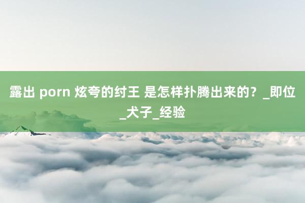 露出 porn 炫夸的纣王 是怎样扑腾出来的？_即位_犬子_经验