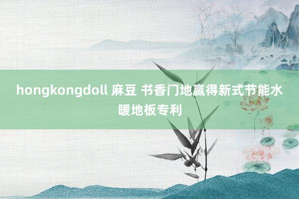 hongkongdoll 麻豆 书香门地赢得新式节能水暖地板专利
