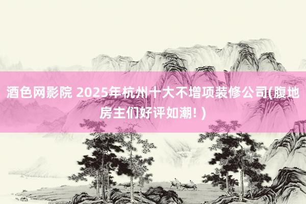 酒色网影院 2025年杭州十大不增项装修公司(腹地房主们好评如潮! )