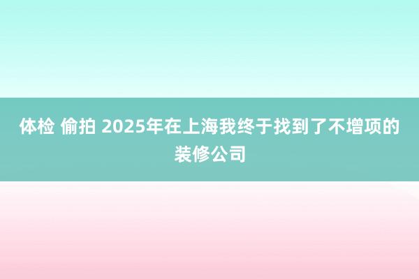 体检 偷拍 2025年在上海我终于找到了不增项的装修公司