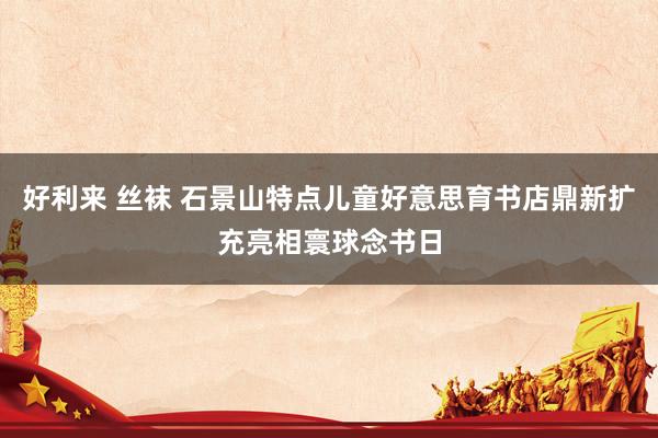 好利来 丝袜 石景山特点儿童好意思育书店鼎新扩充亮相寰球念书日