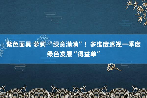 紫色面具 萝莉 “绿意满满”！多维度透视一季度绿色发展“得益单”