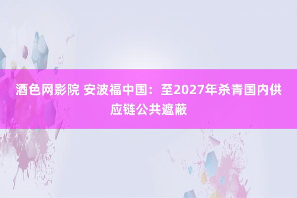 酒色网影院 安波福中国：至2027年杀青国内供应链公共遮蔽