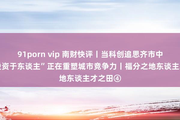 91porn vip 南财快评丨当科创追思齐市中枢区 “投资于东谈主”正在重塑城市竞争力丨福分之地东谈主才之田④