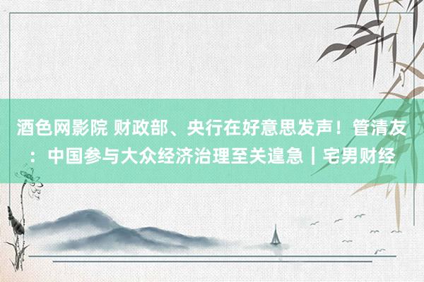 酒色网影院 财政部、央行在好意思发声！管清友：中国参与大众经济治理至关遑急｜宅男财经