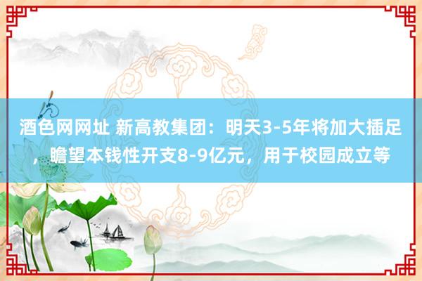 酒色网网址 新高教集团：明天3-5年将加大插足，瞻望本钱性开支8-9亿元，用于校园成立等