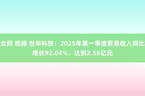 女同 视频 世华科技：2025年第一季度贸易收入同比增长92.04%，达到2.56亿元