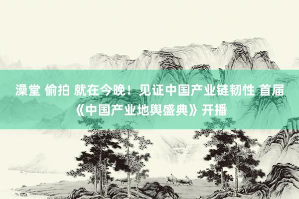 澡堂 偷拍 就在今晚！见证中国产业链韧性 首届《中国产业地舆盛典》开播